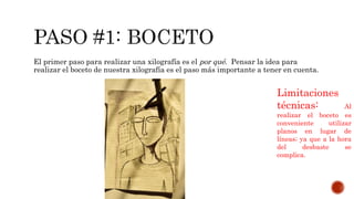 El primer paso para realizar una xilografía es el por qué. Pensar la idea para
realizar el boceto de nuestra xilografía es el paso más importante a tener en cuenta.
Limitaciones
técnicas: Al
realizar el boceto es
conveniente utilizar
planos en lugar de
líneas; ya que a la hora
del desbaste se
complica.
 