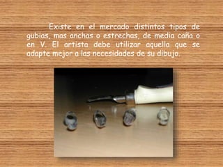 Existe en el mercado distintos tipos de
gubias, mas anchas o estrechas, de media caña o
en V. El artista debe utilizar aquella que se
adapte mejor a las necesidades de su dibujo.
 