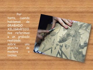 Por
tanto, cuando
hablamos de
GRABADO
XILIGRÁFICO
nos referimos
a un grabado
realizado
sobre una
plancha de
madera o
linóleo.
 