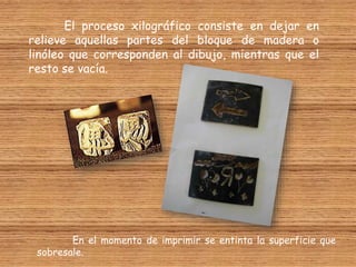 El proceso xilográfico consiste en dejar en
relieve aquellas partes del bloque de madera o
linóleo que corresponden al dibujo, mientras que el
resto se vacía.
En el momento de imprimir se entinta la superficie que
sobresale.
 