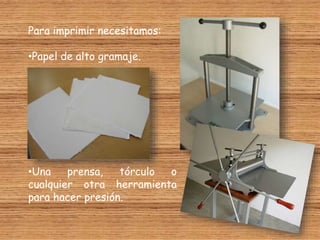 Para imprimir necesitamos:
•Papel de alto gramaje.
•Una prensa, tórculo o
cualquier otra herramienta
para hacer presión.
 