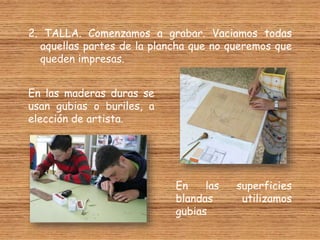 2. TALLA. Comenzamos a grabar. Vaciamos todas
aquellas partes de la plancha que no queremos que
queden impresas.
En las maderas duras se
usan gubias o buriles, a
elección de artista.
En las superficies
blandas utilizamos
gubias
 