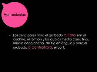 Herramientas




   • Las principales para el grabado a fibra son el
     cuchillo, el formón y las gubias media caña fina,
     media caña ancha, de filo en ángulo y para el
     grabado a contrafibra, el buril.
 