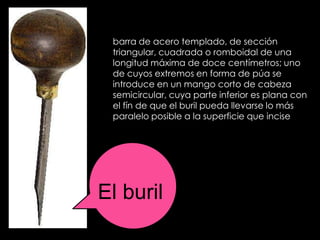 barra de acero templado, de sección
 triangular, cuadrada o romboidal de una
 longitud máxima de doce centímetros; uno
 de cuyos extremos en forma de púa se
 introduce en un mango corto de cabeza
 semicircular, cuya parte inferior es plana con
 el fín de que el buril pueda llevarse lo más
 paralelo posible a la superficie que incise




El buril
 