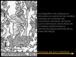 Las xilografías más antiguas se
obtuvieron en planchas de madera
cortadas en el sentido del
crecimiento del árbol, de forma
que la orientación de las fibras de
la madera determinaba la
orientación preponderante de las
líneas del dibujo.




Estampa de San Cristóbal
 