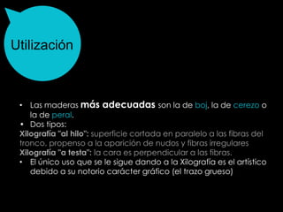 Utilización



 • Las maderas más adecuadas son la de boj, la de cerezo o
    la de peral.
 • Dos tipos:
 Xilografía "al hilo": superficie cortada en paralelo a las fibras del
 tronco. propenso a la aparición de nudos y fibras irregulares
 Xilografía "a testa": la cara es perpendicular a las fibras.
 • El único uso que se le sigue dando a la Xilografía es el artístico
    debido a su notorio carácter gráfico (el trazo grueso)
 