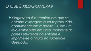 O QUE É XILOGRAVURA?
Xilogravura é a técnica em que se
entalha a imagem a ser reproduzida,
comumente em madeira... Com um
rolo embebido em tinta, molha-se as
partes elevadas do entalhe e
imprime-se a figura na superfície
desejada.
 