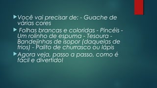 Você vai precisar de: - Guache de
várias cores
 Folhas brancas e coloridas - Pincéis -
Um rolinho de espuma - Tesoura -
Bandejinhas de isopor (daquelas de
frios) - Palito de churrasco ou lápis
Agora veja, passo a passo, como é
fácil e divertido!
 