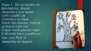 Passo 1: Tire as bordas da
Bandejinha, depois
desenhe o que quiser
com o palito de
churrasco ou lápis.
Você não precisa marcar
os traços com cor.
O que Você precisa fazer
é afundar bem o palito ou
lápis, para fixar o
desenho no isopor.
 