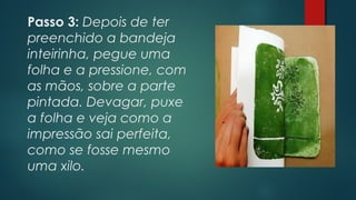 Passo 3: Depois de ter
preenchido a bandeja
inteirinha, pegue uma
folha e a pressione, com
as mãos, sobre a parte
pintada. Devagar, puxe
a folha e veja como a
impressão sai perfeita,
como se fosse mesmo
uma xilo.
 