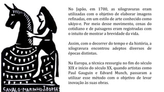 No Japão, em 1700, as xilogravuras eram
utilizadas com o objetivo de elaborar imagens
refinadas, em um estilo de arte conhecido como
ukiyo-e. Por meio desse movimento, cenas do
cotidiano e de paisagens eram registradas com
o intuito de mostrar a brevidade da vida.
Assim, com o decorrer do tempo e da história, a
xilogravura encontrou adeptos diversos de
épocas distintas.
Na Europa, a técnica ressurgiu no fim do século
XIX e início do século XX, quando artistas como
Paul Gauguin e Edvard Munch, passaram a
utilizar esse método com o objetivo de levar
inovação às suas obras.
 