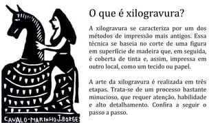O que é xilogravura?
A xilogravura se caracteriza por um dos
métodos de impressão mais antigos. Essa
técnica se baseia no corte de uma figura
em superfície de madeira que, em seguida,
é coberta de tinta e, assim, impressa em
outro local, como um tecido ou papel.
A arte da xilogravura é realizada em três
etapas. Trata-se de um processo bastante
minucioso, que requer atenção, habilidade
e alto detalhamento. Confira a seguir o
passo a passo.
 