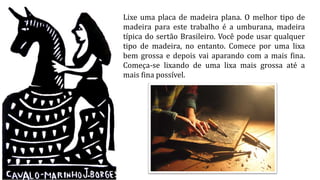 Lixe uma placa de madeira plana. O melhor tipo de
madeira para este trabalho é a umburana, madeira
típica do sertão Brasileiro. Você pode usar qualquer
tipo de madeira, no entanto. Comece por uma lixa
bem grossa e depois vai aparando com a mais fina.
Começa-se lixando de uma lixa mais grossa até a
mais fina possível.
 