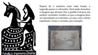 Depois de a madeira estar toda lixada, o
segundo passo é o desenho. Você pode desenhar
a imagem que desejar. Use o grafite 6-B para um
melhor resultado. Lembre-se que a imagem deve
ser desenhada ao contrário, ou seja, com o efeito
espelhado. Como o carimbo, por exemplo.
 