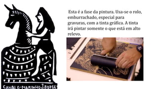 Esta é a fase da pintura. Usa-se o rolo,
emburrachado, especial para
gravuras, com a tinta gráfica. A tinta
irá pintar somente o que está em alto
relevo.
 