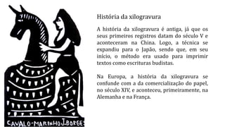 História da xilogravura
A história da xilogravura é antiga, já que os
seus primeiros registros datam do século V e
aconteceram na China. Logo, a técnica se
expandiu para o Japão, sendo que, em seu
início, o método era usado para imprimir
textos como escrituras budistas.
Na Europa, a história da xilogravura se
confunde com a da comercialização do papel,
no século XIV, e aconteceu, primeiramente, na
Alemanha e na França.
 