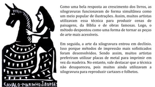 Como uma bela resposta ao crescimento dos livros, as
xilogravuras funcionavam de forma simultânea como
um meio popular de ilustrações. Assim, muitos artistas
utilizavam essa técnica para produzir cenas de
paisagens, da Bíblia e de obras famosas. Logo, o
método despontou como uma forma de tornar as peças
de arte mais acessíveis.
Em seguida, a arte da xilogravura entrou em declínio.
Isso porque métodos de impressão mais sofisticados
foram desenvolvidos. Sendo assim, muitos artistas
preferiram utilizar placas de metal para imprimir em
vez da madeira. No entanto, vale destacar que a técnica
não desapareceu, pois muitos ainda utilizavam a
xilogravura para reproduzir cartazes e folhetos.
 