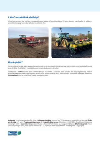AGRO
Táplálunk és védünk
A Xilon®
használatának lehető­
ségei
Vetéssel egymenetben lehet kijuttatni mikrogranulátumszóró adapterrel felszerelt vetőgéppel 10 kg/ha dózisban, napraforgóban és szójában a
szklerotiniás betegség, kukoricában a fuzáriumos betegség ellen.
Kiknek ajánljuk?
Azon termelőknek ajánljuk, akik a napra­for­gó­termesztés során a csúcsterméseket célozzák meg, és az első gombaölő szeres kezelésig a Sclerotinia
primer fertőzése elleni hatékony megoldást keresnek a maximális jövedelem elérésével.
Összefoglalva, a Xilon®
használata növeli a termésbiztonságot és a termést, a szklerotinia primer fertőzése ellen pedig megoldás nyújt. A kórtani
problémák csökkentése mellett egészségesebb, a szélsőséges időjárási tényezők okozta stresszhatásokat jobban viselő növényeket eredményez.
Vitathatatlanul helye van a napraforgó integrált növényvédelmében!
Hatóanyag: Trichoderma asperellum T34 törzse / Hatóanyag-tartalom: minimum 1x107
CFU/g telepképző egység (CFU) tartalommal / Térfo-
gat sűrűség: 0,73 g/ml / Forgalmazási katergória: II. / Engedélyokirat-száma: 6300/3084-1/2020 NEBIH, Engedélyokirat tulajdonosa:
Kwizda Agro GmbH / Kiszerelés: 10 kg-os zsák / A Xilon a Biocontrol Technologies, S.L. bejegyzett márkaneve. Eltarthatósági idő: Fizikai-
kémiai tulajdonságait száraz, hűtött (ajánlott hőmérseklet 4 ˚C), napfénytől védett tárolási feltételek mellett legalább 2 évig megőrzi.
 