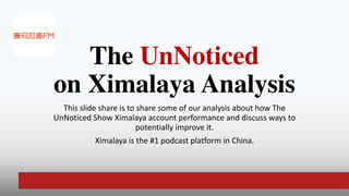 The UnNoticed
 
on Ximalaya Analysis
This slide share is to share some of our analysis about how The
UnNoticed Show Ximalaya account performance and discuss ways to
potentially improve it.


Ximalaya is the #1 podcast platform in China.
 