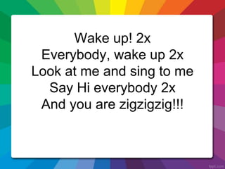 Wake up! 2x
Everybody, wake up 2x
Look at me and sing to me
Say Hi everybody 2x
And you are zigzigzig!!!
 