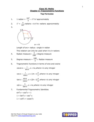 1
                                     Class XI: Maths
                            Chapter 3: Trigonometric Functions
                                          Top Formulae

                       180o
1.     1 radian =           = 57o16 ' approximately
                         π
                π
2.     1o =        radians = 0.01746 radians approximately
              180o
3.




                                 s= r θ
       Length of arc= radius × angle in radian
       This relation can only be used when θ is in radians
                            π
4.     Radian measure=         × Degree measure
                          180
                                180
5.     Degree measure =             × Radian measure
                                 π
6.     Trigonometric functions in terms of sine and cosine
                       1
        cos ec x =         , x ≠ nπ, where n is any int eger
                     sin x

                     1                 π
        s ec x =         , x ≠ (2n + 1) , where n is any int eger
                   cos x               2
                   sin x               π
        tan x =          , x ≠ (2n + 1) , where n is any int eger
                   cos x               2
                     1
        cot x =          , x ≠ nπ, where n is any int eger
                   tan x
7.     Fundamental Trigonometric Identities
       sin2x + cos2x = 1
       1 + tan2x = sec2 x
       1 + cot2x = cosec2x




Get the Power of Visual Impact on your side
Log on to www.topperlearning.com
 