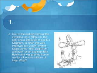 1.
One of the earliest forms of the
invention, as in 1885 is to the
right and is attributed to one E.J
Claghorn. In 1959, this was
improved to a 3 point system
called as the “click-clack front
and back” by an engineer Nils
Bohlin and was granted free to
use for all to save millions of
lives. What?
 