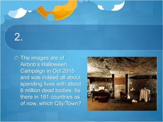2.
The images are of
Airbnb’s Halloween
Campaign in Oct 2015
and was indeed all about
spending lives with about
6 million dead bodies. Its
there in 191 countries as
of now, which City/Town?
 
