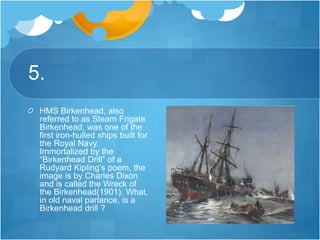 5.
HMS Birkenhead, also
referred to as Steam Frigate
Birkenhead, was one of the
first iron-hulled ships built for
the Royal Navy.
Immortalized by the
“Birkenhead Drill” of a
Rudyard Kipling’s poem, the
image is by Charles Dixon
and is called the Wreck of
the Birkenhead(1901). What,
in old naval parlance, is a
Birkenhead drill ?
 