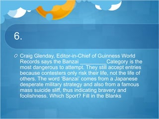 6.
Craig Glenday, Editor-in-Chief of Guinness World
Records says the Banzai _________Category is the
most dangerous to attempt. They still accept entries
because contesters only risk their life, not the life of
others. The word ‘Banzai’ comes from a Japanese
desperate military strategy and also from a famous
mass suicide sliff, thus indicating bravery and
foolishness. Which Sport? Fill in the Blanks
 