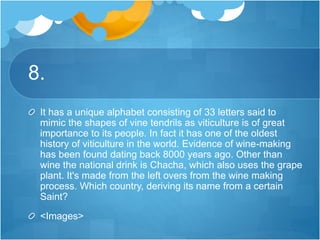 8.
It has a unique alphabet consisting of 33 letters said to
mimic the shapes of vine tendrils as viticulture is of great
importance to its people. In fact it has one of the oldest
history of viticulture in the world. Evidence of wine-making
has been found dating back 8000 years ago. Other than
wine the national drink is Chacha, which also uses the grape
plant. It's made from the left overs from the wine making
process. Which country, deriving its name from a certain
Saint?
<Images>
 
