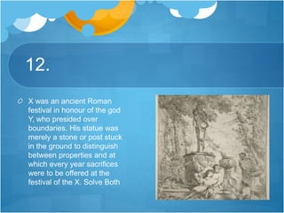12.
X was an ancient Roman
festival in honour of the god
Y, who presided over
boundaries. His statue was
merely a stone or post stuck
in the ground to distinguish
between properties and at
which every year sacrifices
were to be offered at the
festival of the X. Solve Both
 