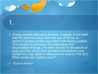 1.
Among several alternative theories, however, is the belief
that this symbol evolved from the Eye of Horus, an
ancient Egyptian symbol associated with healing powers.
The practice of pharmacy, the preparation and
dispensation of drugs, has been around for thousands of
years and the world’s first recorded prescriptions were
etched on a clay tablet in Mesopotamia around 2100 B.C.
What symbol am I talking about?
<Eye or Horus>
 