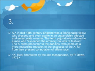 3.
A X in mid-18th-century England was a fashionable fellow
who dressed and even spoke in an outlandishly affected
and emasculate manner. The term pejoratively referred to
a man who "exceeded the ordinary bounds of fashion”.
The X were precursor to the dandies, who came as a
more masculine reaction to the excesses of the X, far
from their present connotation of effeminacy.
<X: Real charactrer by the late masquerade, by P. Dawe,
1773>
 
