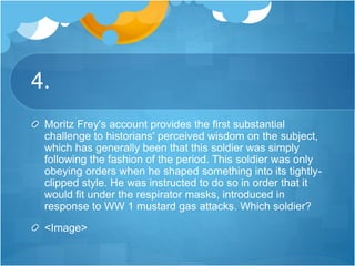 4.
Moritz Frey's account provides the first substantial
challenge to historians' perceived wisdom on the subject,
which has generally been that this soldier was simply
following the fashion of the period. This soldier was only
obeying orders when he shaped something into its tightly-
clipped style. He was instructed to do so in order that it
would fit under the respirator masks, introduced in
response to WW 1 mustard gas attacks. Which soldier?
<Image>
 