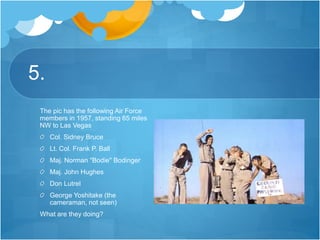 5.
The pic has the following Air Force
members in 1957, standing 65 miles
NW to Las Vegas
Col. Sidney Bruce
Lt. Col. Frank P. Ball
Maj. Norman "Bodie" Bodinger
Maj. John Hughes
Don Lutrel
George Yoshitake (the
cameraman, not seen)
What are they doing?
 