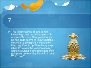 7.
This trophy stands 18-and-a-half
inches high and has a diameter of 7-
and-a-half inches. Strangely enough,
no one quite seems to know what the
carving of a pineapple is doing atop
this magnificent cup. One theory says
it has to do with the tradition of navy
captains putting a pineapple atop their
gateposts on returning home from sea.
Which one?
 