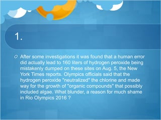 1.
After some investigations it was found that a human error
did actually lead to 160 liters of hydrogen peroxide being
mistakenly dumped on these sites on Aug. 5, the New
York Times reports. Olympics officials said that the
hydrogen peroxide "neutralized" the chlorine and made
way for the growth of "organic compounds" that possibly
included algae. What blunder, a reason for much shame
in Rio Olympics 2016 ?
 