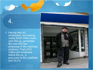 4.
Having only 40
employees, but making
nearly $400 million each
year this co. generates
the max ROI per
employee in the coporata
parlance. That's $10
million per employee.
Name the co., a
precursor to the JustDials
and OLX’s
 