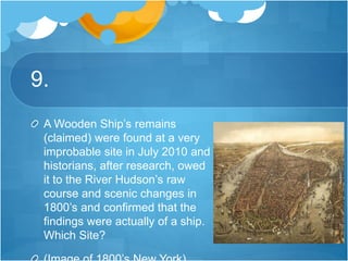 9.
A Wooden Ship’s remains
(claimed) were found at a very
improbable site in July 2010 and
historians, after research, owed
it to the River Hudson’s raw
course and scenic changes in
1800’s and confirmed that the
findings were actually of a ship.
Which Site?
 