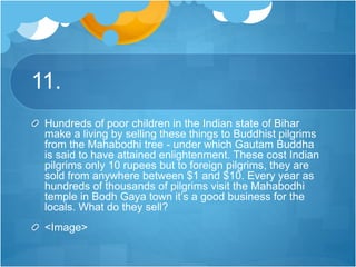 11.
Hundreds of poor children in the Indian state of Bihar
make a living by selling these things to Buddhist pilgrims
from the Mahabodhi tree - under which Gautam Buddha
is said to have attained enlightenment. These cost Indian
pilgrims only 10 rupees but to foreign pilgrims, they are
sold from anywhere between $1 and $10. Every year as
hundreds of thousands of pilgrims visit the Mahabodhi
temple in Bodh Gaya town it’s a good business for the
locals. What do they sell?
<Image>
 