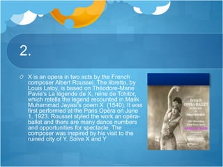 2.
X is an opera in two acts by the French
composer Albert Roussel. The libretto, by
Louis Laloy, is based on Théodore-Marie
Pavie's La légende de X, reine de Tchitor,
which retells the legend recounted in Malik
Muhammad Jayasi's poem X (1540). It was
first performed at the Paris Opéra on June
1, 1923. Roussel styled the work an opéra-
ballet and there are many dance numbers
and opportunities for spectacle. The
composer was inspired by his visit to the
ruined city of Y. Solve X and Y
 