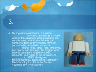 3.
By linguistic coincidence, the name
__________ may also be seen as a hybrid
word of the Japanese words meaning the
number nine, and a brick. Nine is the
number of tools (a toy industry term for
parts of a figure) used in a standard
_______figure: head, torso, hips, two arms,
two hands, and two legs; the English word
brick is collector’s jargon for LEGO
elements, and refers to the similarity of
________ to LEGO Minifigures.
Manufactured by Japanese toy company
MediCom Toy Inc, Fill in the Blanks
<Sample Toy, 1st of its line>
 
