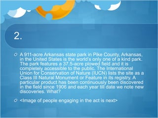 2.
A 911-acre Arkansas state park in Pike County, Arkansas,
in the United States is the world’s only one of a kind park.
The park features a 37.5-acre plowed field and it is
completely accessible to the public. The International
Union for Conservation of Nature (IUCN) lists the site as a
Class III Natural Monument or Feature in its registry. A
particular product has been continuously been discovered
in the field since 1906 and each year till date we note new
discoveries. What?
<Image of people engaging in the act is next>
 