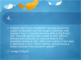 4.
Prakash Jha’s movie 'Aarakshan' revolves around the
subject of education and had sought a particular math
teacher’s help in imparting teaching skills to Big B and
Saif. The math teacher shot a video at Jha's office in
Mumbai and conducted as many as three to four
simulated classes at Jha's office over a period of two days
in December in 2011. Which Teacher, almost having a
smiliar storyline in the education sphere?
<Image of Big B>
 