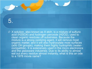 5.
X solution, also known as X etch, is a mixture of sulfuric
acid (H2SO4) and hydrogen peroxide (H2O2), used to
clean organic residues off substrates. Because the
mixture is a strong oxidizing agent, it will remove most
organic matter, and it will also hydroxylate most surfaces
(add OH groups), making them highly hydrophilic (water-
compatible). It is extensively used in the micro electronics
and the glassware industries. Due to its ability to almost
eat out every residue almost instantly, what is this an ode
to a 1978 movie name?
 