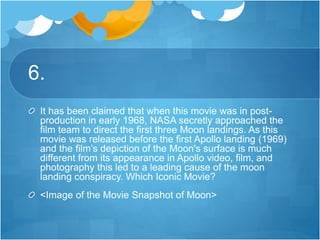 6.
It has been claimed that when this movie was in post-
production in early 1968, NASA secretly approached the
film team to direct the first three Moon landings. As this
movie was released before the first Apollo landing (1969)
and the film’s depiction of the Moon's surface is much
different from its appearance in Apollo video, film, and
photography this led to a leading cause of the moon
landing conspiracy. Which Iconic Movie?
<Image of the Movie Snapshot of Moon>
 