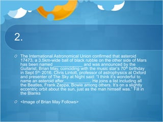 2.
The International Astronomical Union confirmed that asteroid
17473, a 3.5km-wide ball of black rubble on the other side of Mars
has been named ____________ and was announced by the
Guitarist, Brian May, coinciding with the music star’s 70th birthday
in Sept 5th, 2016. Chris Lintott, professor of astrophysics at Oxford
and presenter of The Sky at Night said: “I think it’s wonderful to
name an asteroid after___________. He joins a list including all
the Beatles, Frank Zappa, Bowie among others. It’s on a slightly
eccentric orbit about the sun, just as the man himself was.” Fill in
the Blanks
<Image of Brian May Follows>
 