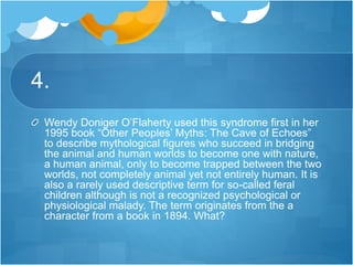 4.
Wendy Doniger O’Flaherty used this syndrome first in her
1995 book “Other Peoples’ Myths: The Cave of Echoes”
to describe mythological figures who succeed in bridging
the animal and human worlds to become one with nature,
a human animal, only to become trapped between the two
worlds, not completely animal yet not entirely human. It is
also a rarely used descriptive term for so-called feral
children although is not a recognized psychological or
physiological malady. The term originates from the a
character from a book in 1894. What?
 