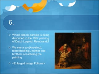 6.
Which biblical parable is being
described in the 1667 painting
of Dutch Legend, Rembrandt?
We see a son(kneeling),
father(holding), mother and
brothers constituting the
painting
<Enlarged Image Follows>
 