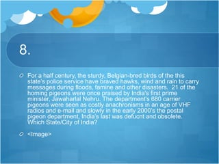 8.
For a half century, the sturdy, Belgian-bred birds of the this
state’s police service have braved hawks, wind and rain to carry
messages during floods, famine and other disasters. 21 of the
homing pigeons were once praised by India's first prime
minister, Jawaharlal Nehru. The department's 680 carrier
pigeons were seen as costly anachronisms in an age of VHF
radios and e-mail and slowly in the early 2000’s the postal
pigeon department, India’s last was defucnt and obsolete.
Which State/City of India?
<Image>
 
